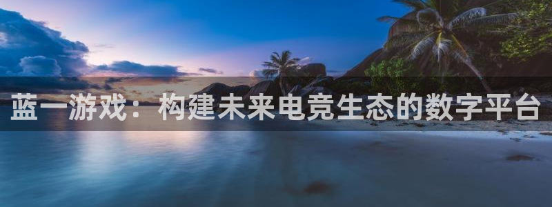 杏悦娱乐注册地址查询官网入口：蓝一游戏：构建未来电竞生态的数