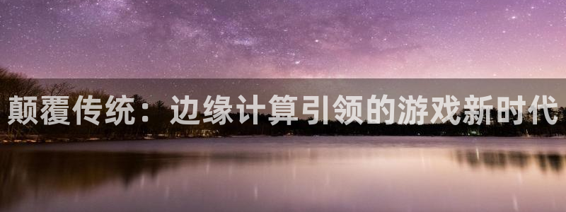 杏悦娱乐登录网页版：颠覆传统：边缘计算引领的游戏新时代