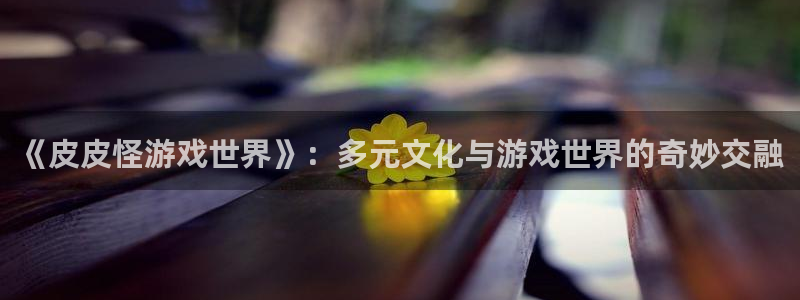 杏悦登录网址：《皮皮怪游戏世界》：多元文化与游戏世界的奇妙交